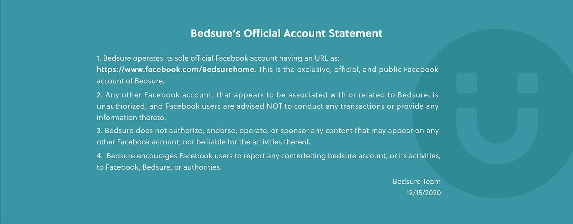 Bedsure’s Official Account Statement  1. Bedsure operates its sole official Facebook account having an URL as: https://www.facebook.com/Bedsurehome. This is the exclusive, official, and public Facebook account of Bedsure. 2.Any other Facebook account