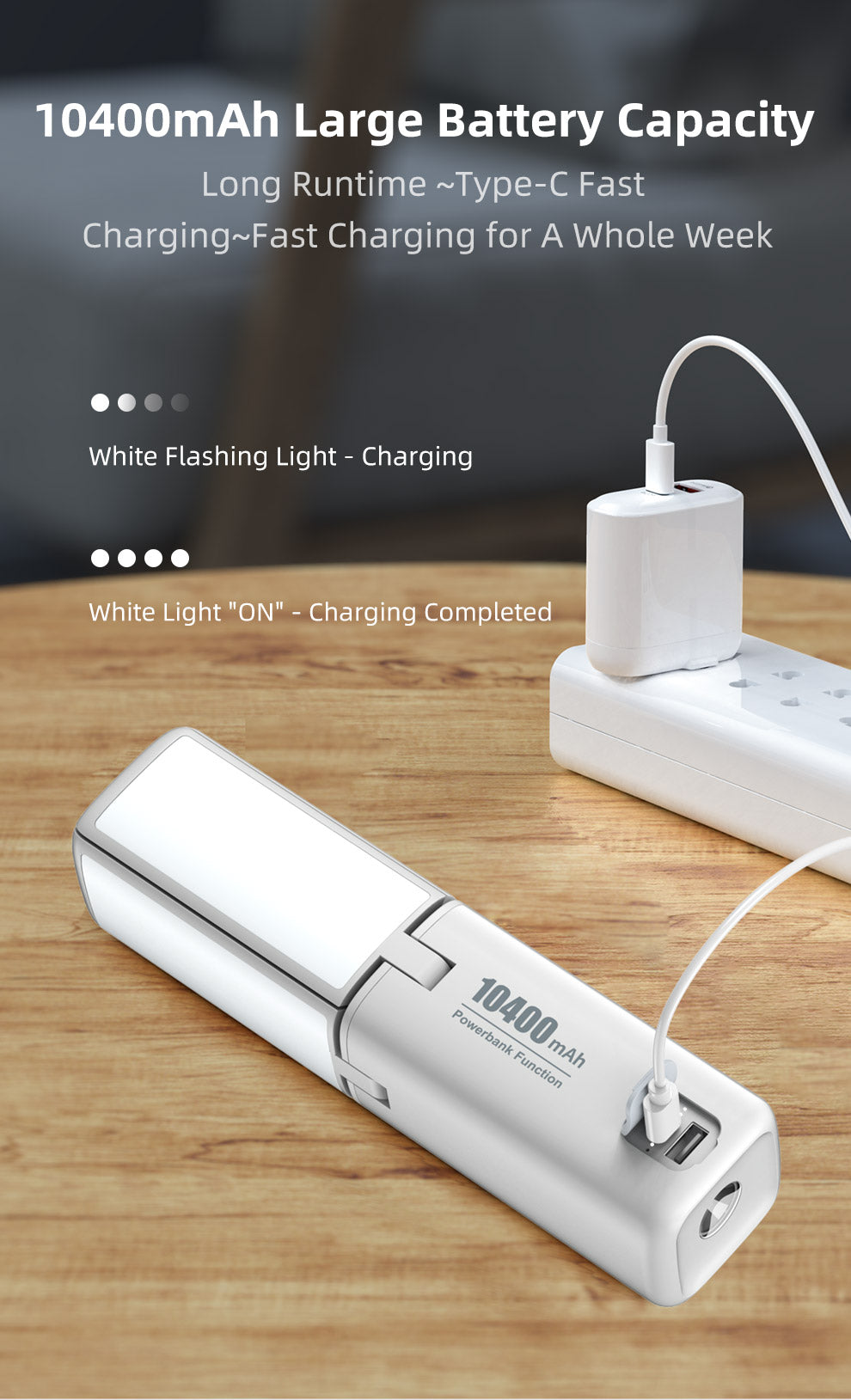 10400mAh Large Battery Capacity			 Long Runtime			 Type-C Fast Charging			 Fast Charging for a whole week			 White Flashing Light - Charging			 White Light "ON" - Charging Complete