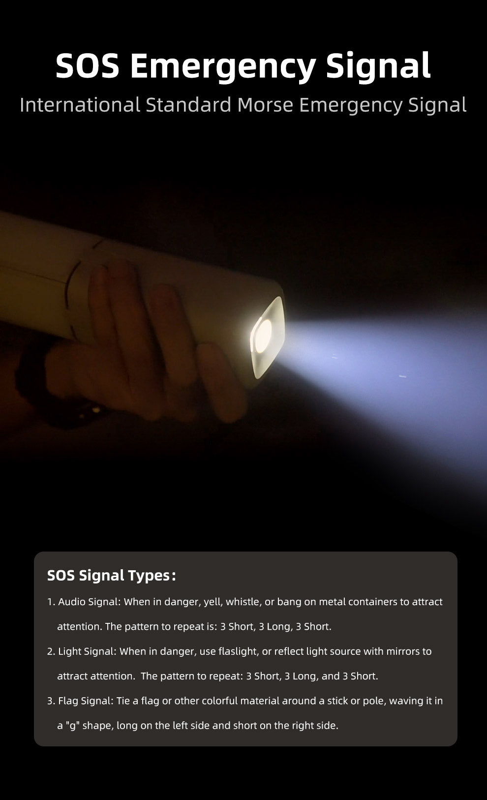 SOS Emergency Signal			 			 International Standard Morse Emergency Signal			 SOS Signal Types			 1) Audio Signal: When in danger, yell, whistle, or bang on metal containers to attract attention.   The pattern to repeat is: 3 Short, 3 Long, 3 Short			 2) Light Signal: When in danger, use flaslight, or reflect light source with mirrors to attract attention.  The pattern to repeat: 3 Short, 3 Long, and 3 Short.			 3) Flag Signal: Tie a flag or other colorful material around a stick or pole, waving it in a "g" shape, long on the left side and short on the right side.