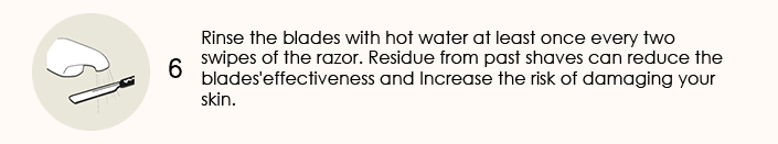 Rinse the blades with hot water at least once every two swipes of the razor. Residue from past shaves can reduce the blades'effectiveness and Increase the risk of damaging your skin.