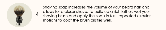 Shaving soap increases the volume of your beard hair and allows for a closer shave. To build up a rich lather, wet your shaving brush and apply the soap in fast, repeated circular motions to coat the brush bristles well.