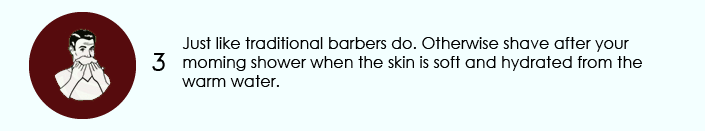 Just like traditional barbers do. Otherwise shave after your moming shower when the skin is soft and hydrated from the warm water.