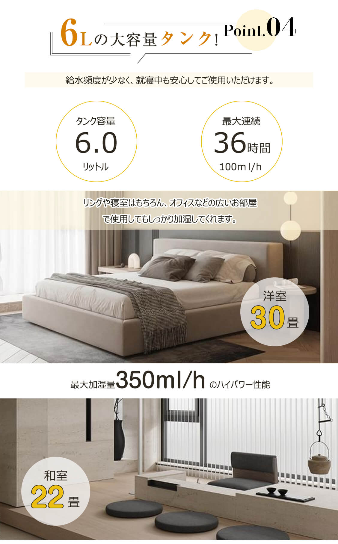 6Lの大容量タンク、 給水頻度が少なく、就寝中も安心してご使用いただけます。最大加湿量350ml/h、洋室30畳、和室 22畳対応できます。