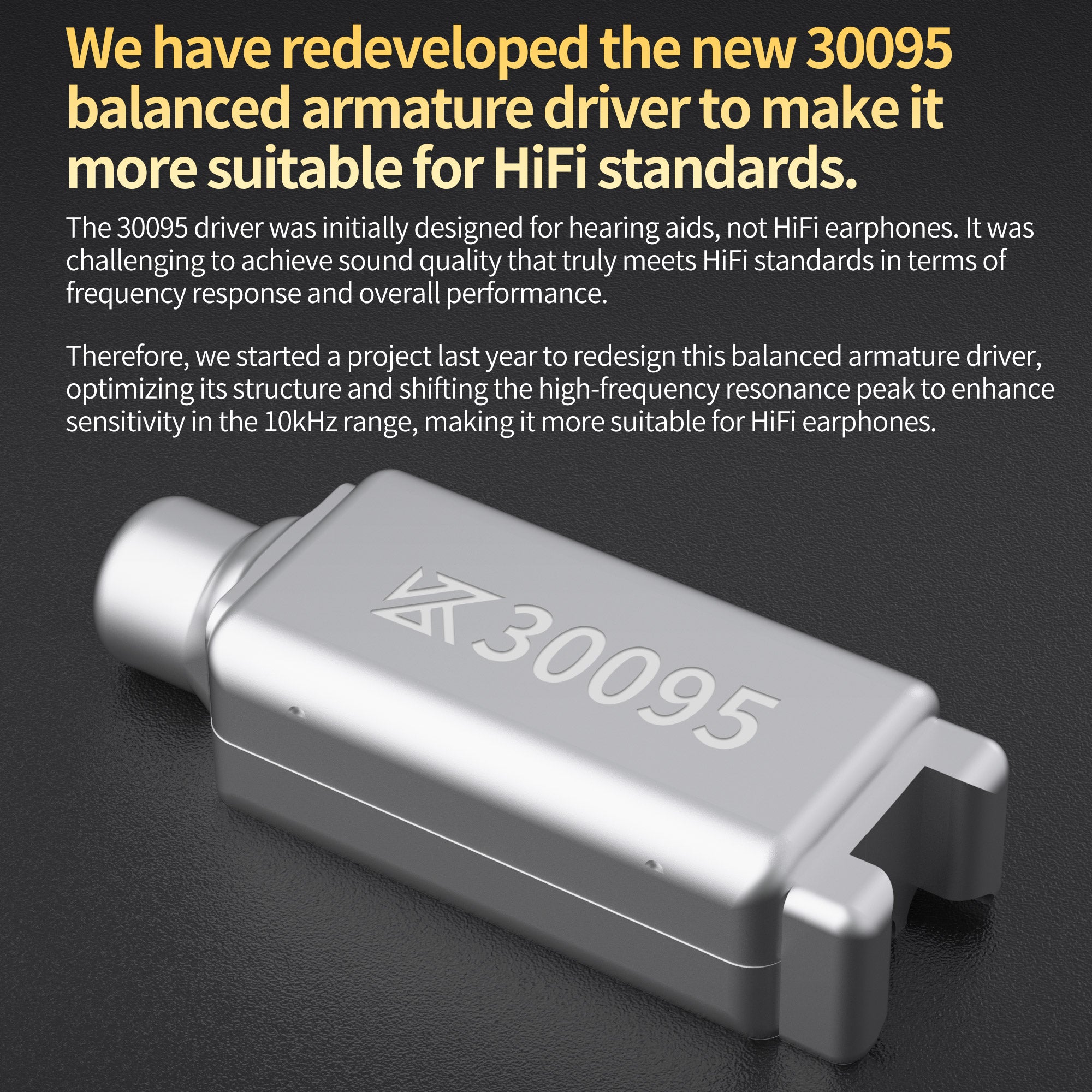 We have redeveloped the new 30095 balanced armature driver to make it more suitable for HiFi standards.