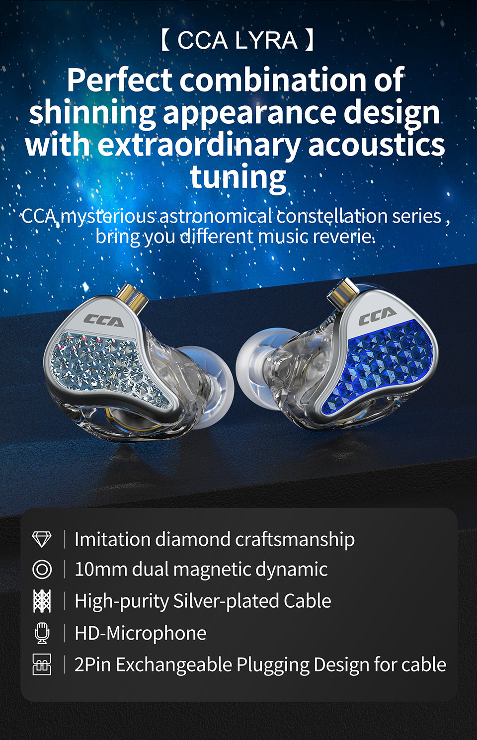 Perfect combination of shinning appearance design with extraordinary acoustics tuning   CCA mysterious astronomical constellation series , bring you different music reverie   Imitation diamond craftsmanship   Transparent bottom housing case    HD-Mic  10mm dual magnetic dynamic  High-purity Silver-plated Cable 2Pin Exchangeable Plugging Design for cable