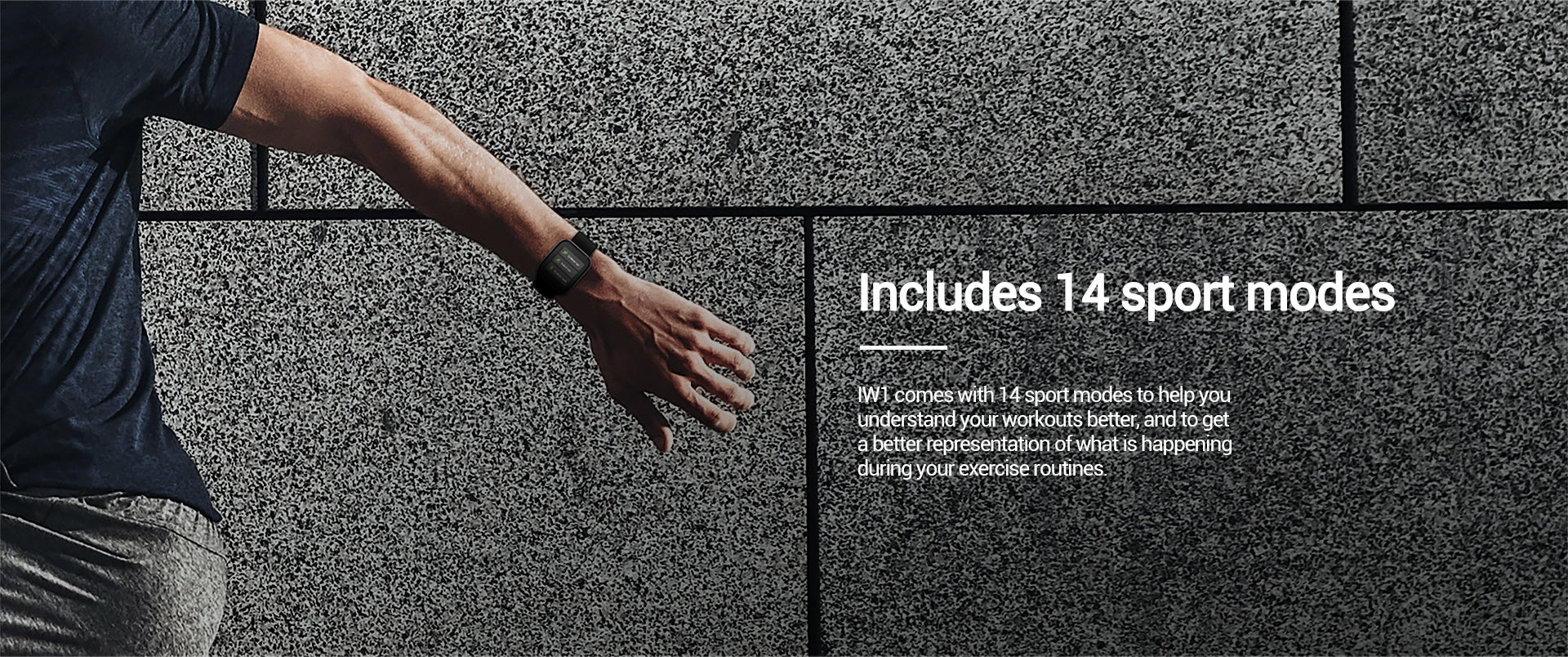 IW1 comes with 14 sport modes to help youunderstand your workouts better, and to geta better representation of what is happeningduring your exercise routines.