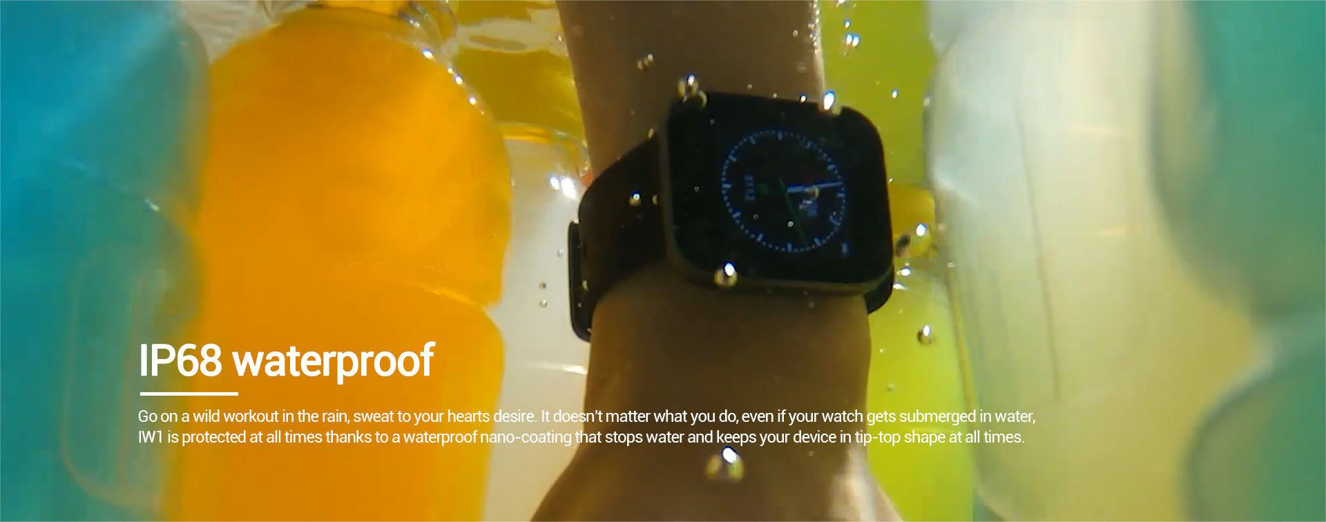 Go on a wild workout in the rain, sweat to your hearts desire. It doesnt matter what you do, even if your watch gets submerged in water, IW1 is protected at all times thanks to a waterproof nano-coating that stops water and keeps your device in tip-top shape at all times.