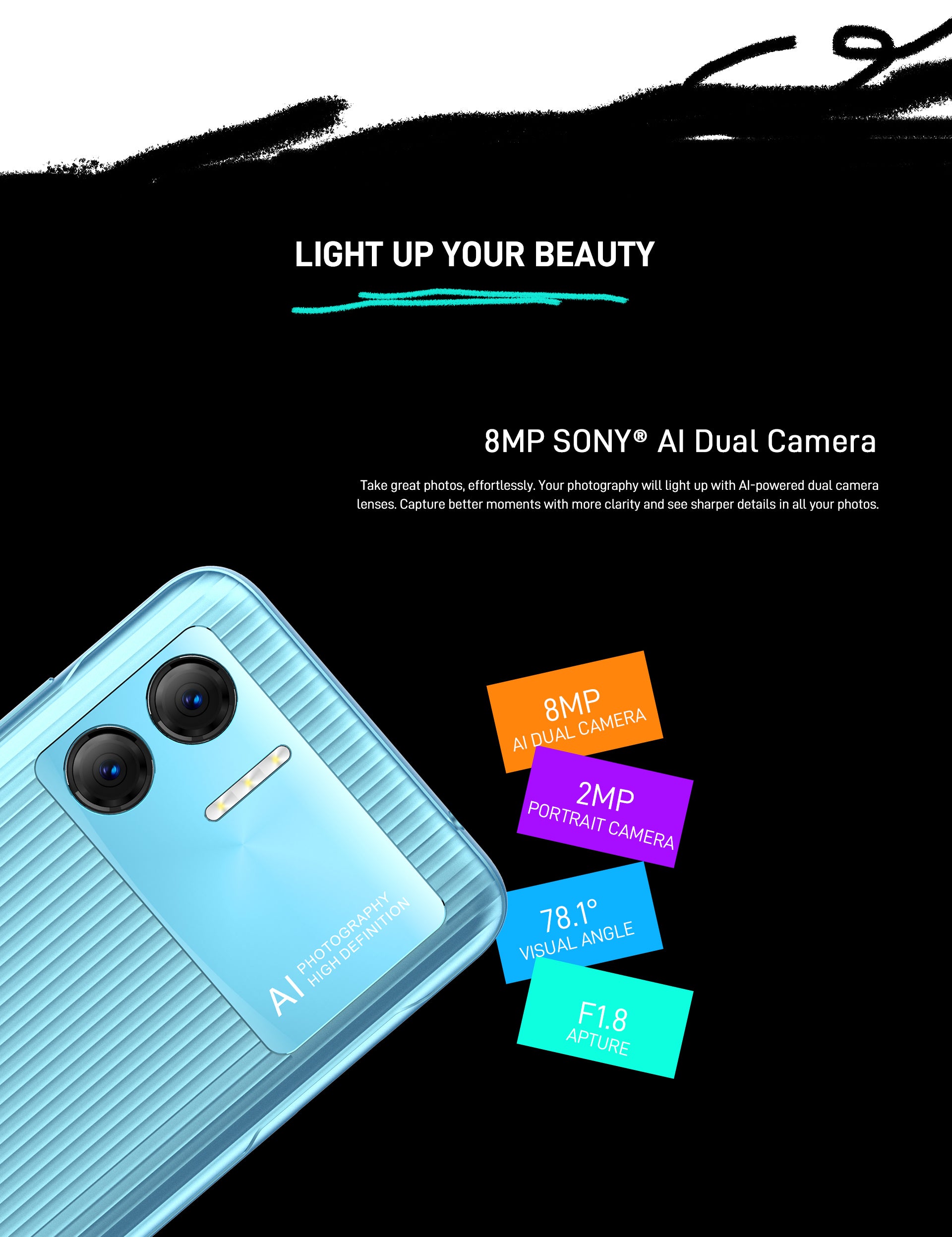 Light Up Your Beauty 8MP SONY® AI Dual Camera  Take great photos, effortlessly. Your photography will light up with AI-powered dual camera lenses. Capture better moments with more clarity and see sharper details in all your photos.  -8MP AI Dual Camera  -2MP Portrait Camera  -78.1° Visual Angle  -F1.8 Apture