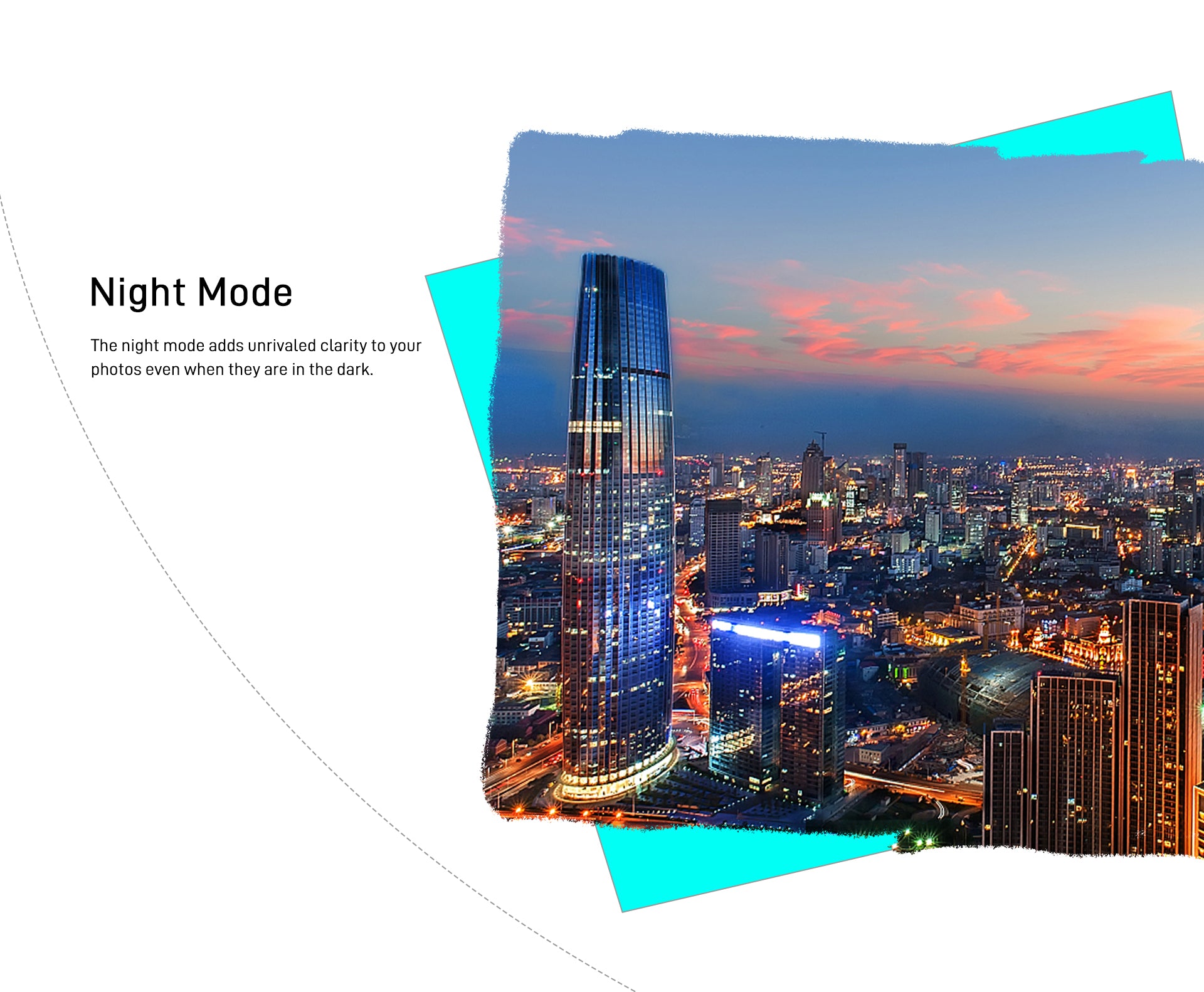 Night Mode The night mode adds unrivaled clarity to your photos even when they are in the dark.