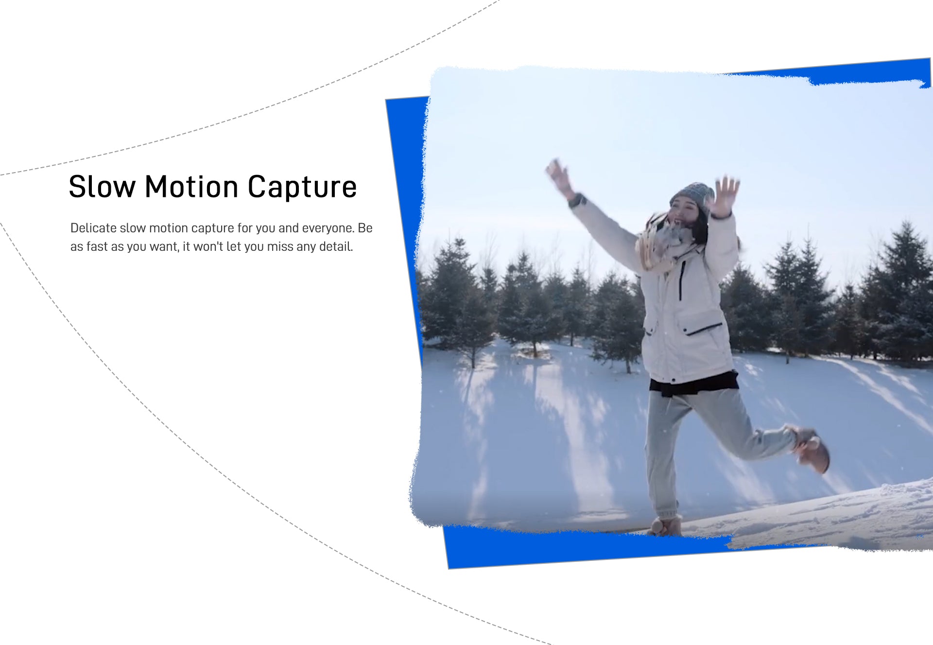 Slow Motion Capture Delicate slow motion capture for you and everyone. Be as fast as you want, it won't let you miss any detail.
