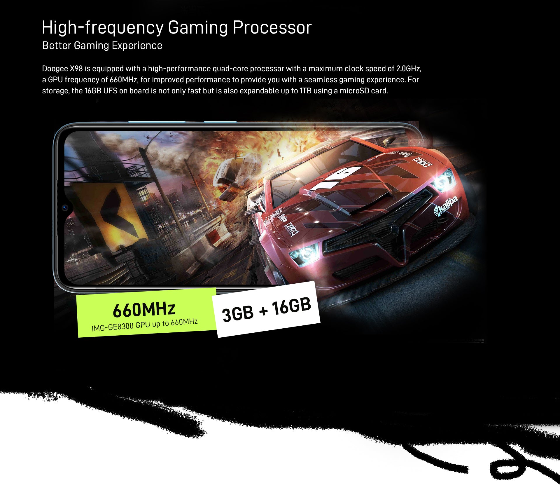 High-frequency Gaming Processor Doogee X98 is equipped with a high-performance quad-core processor with a maximum clock speed of 2.0GHz, a GPU frequency of 660MHz, for improved performance to provide you with a seamless gaming experience. For storage, the 16GB UFS on board is not only fast but is also expandable up to 1TB using a microSD card.  IMG-GE8300 GPU up to 660MHz      |     3GB RAM + 16GB ROM