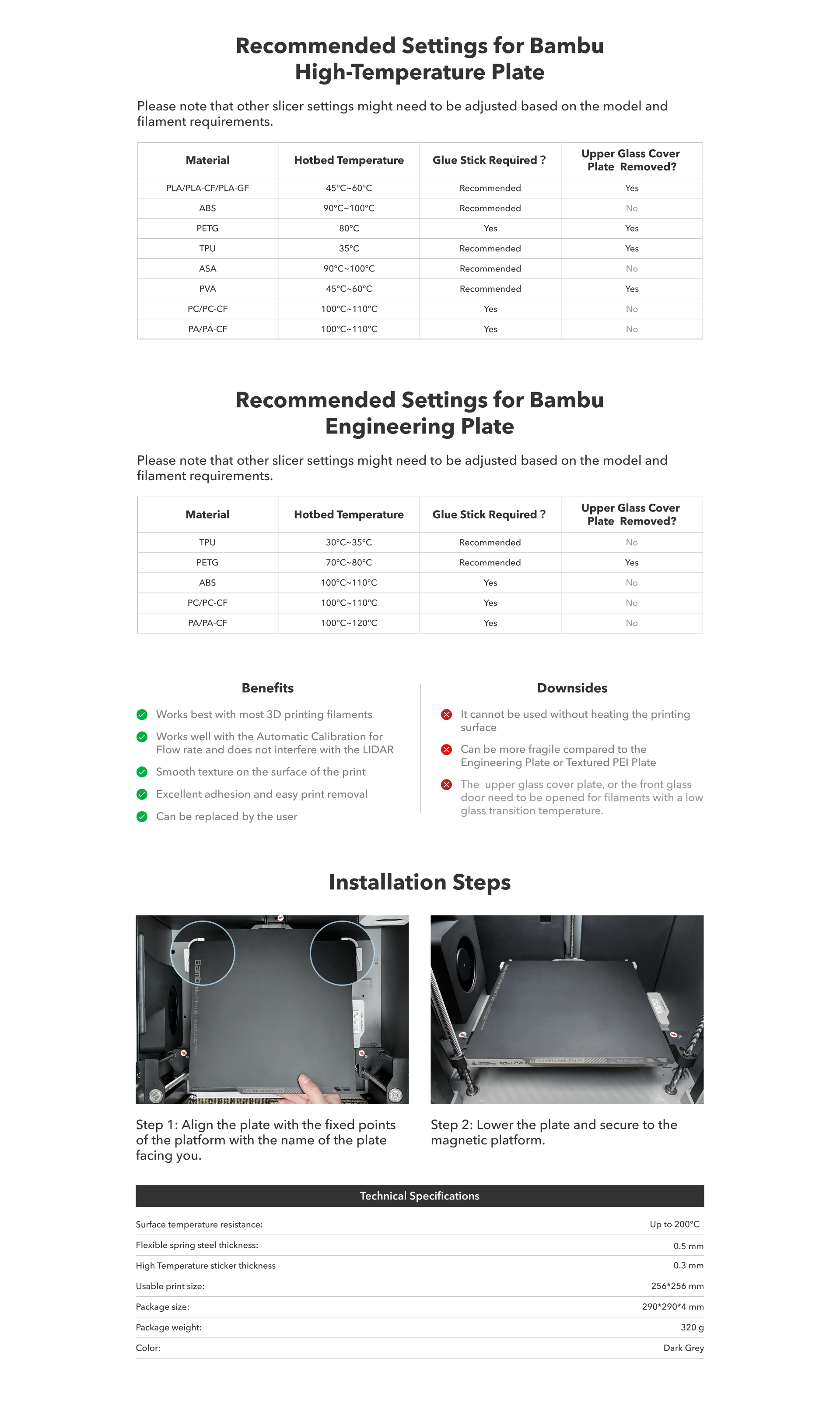 Bambu High-Temperature Plate Perfect for higher temperature materials like PETG, ABS and ASA *Suitable for all Bambu Lab 3D Printer models The Bambu High-Temperature Plate is a sticker that is applied to the Bambu Engineering Plate which can be used on both sides. This is a consumable printing surface that is used in conjunction with a thin coat of glue stick and works well with most common filaments and scenarios. The Bambu High-Temperature Plate leaves a smooth finish to the model that comes in contact with the High-Temperature Plate, and might require a bit of post-processing for cleaning up the glue stick. Benefits - Works best with most 3D printing filaments - Works well with the Automatic Calibration for Flow rate and does not interfere with the LIDAR - Smooth texture on the surface of the print - Excellent adhesion and easy print removal - Can be replaced by the user Downsides - It cannot be used without heating the printing surface - Can be more fragile compared to the Engineering Plate or Textured PEI Plate - The upper glass cover plate, or the front glass door need to be opened for filaments with a low glass transition temperature. Installation Steps Step 1: Align the plate with the fixed points of the platform with the name of the plate facing you. Step 2: Lower the plate and secure to the magnetic platform