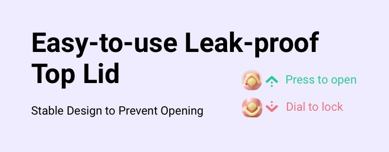 Easy-to-use Leak-proof Top Lid 1 Press to open 2 Dial to lock 3 Stable Design to Prevent Opening
