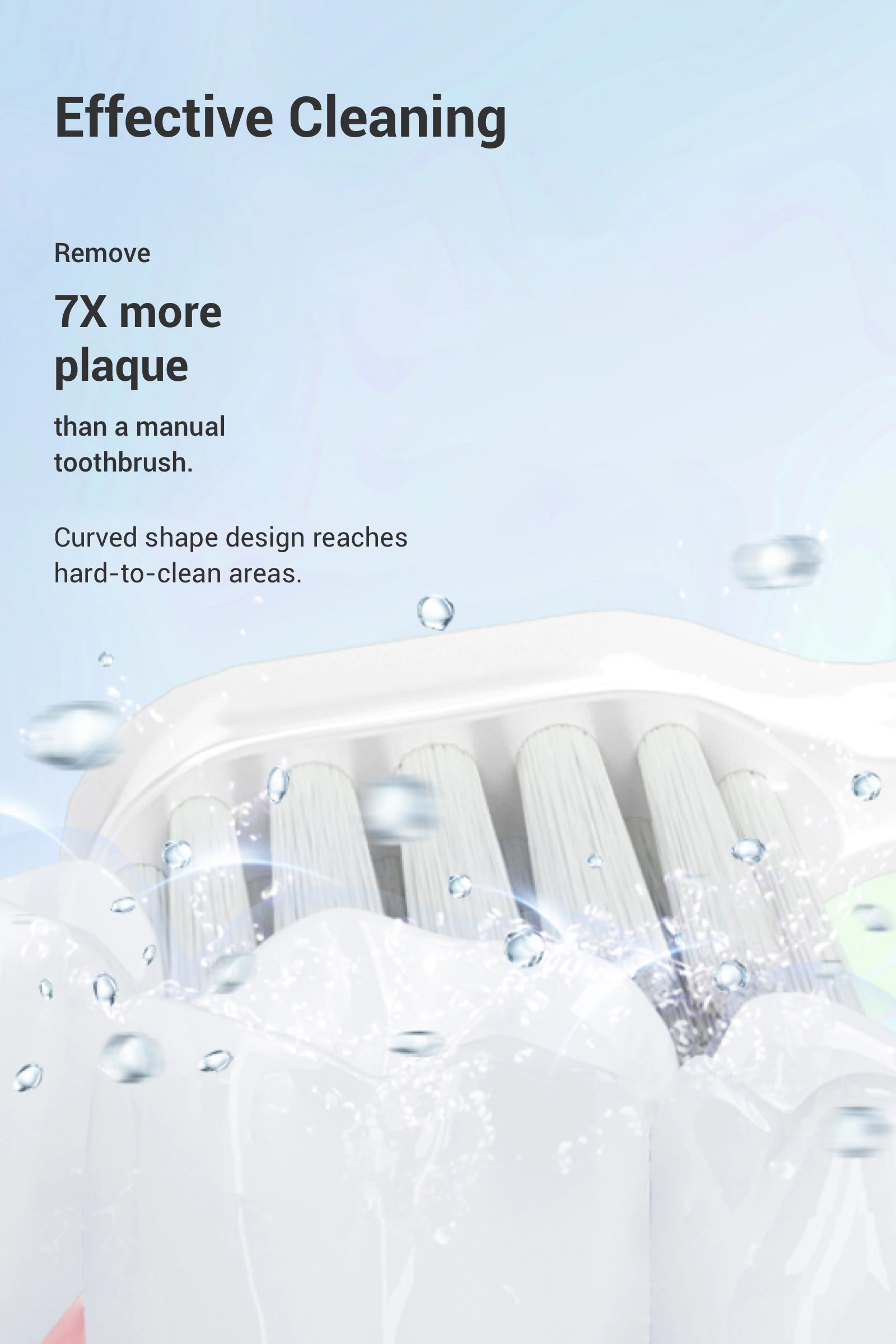 Remove 7X more plaque than a manual toothbrush. Curved shape design reaches hard-to-clean areas.