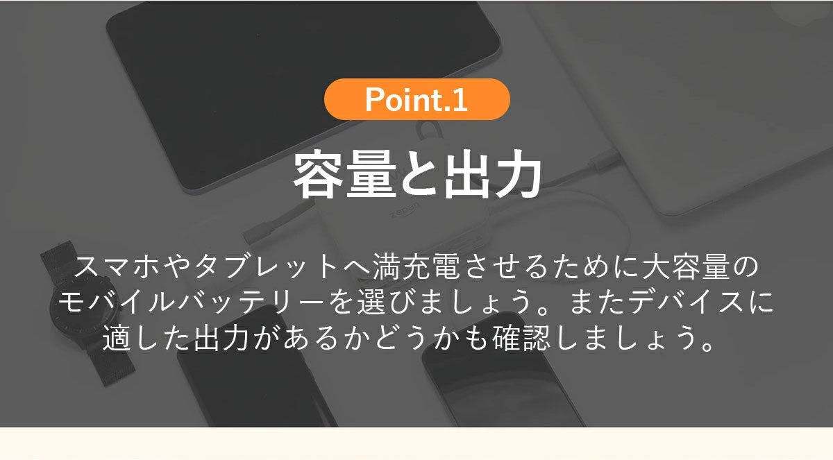 スマホやタブレットへ満充電させるために大容量のモバイルパッテリーを選びましょう。またデバイスに適した出力があるかどうかも確認しましょう。