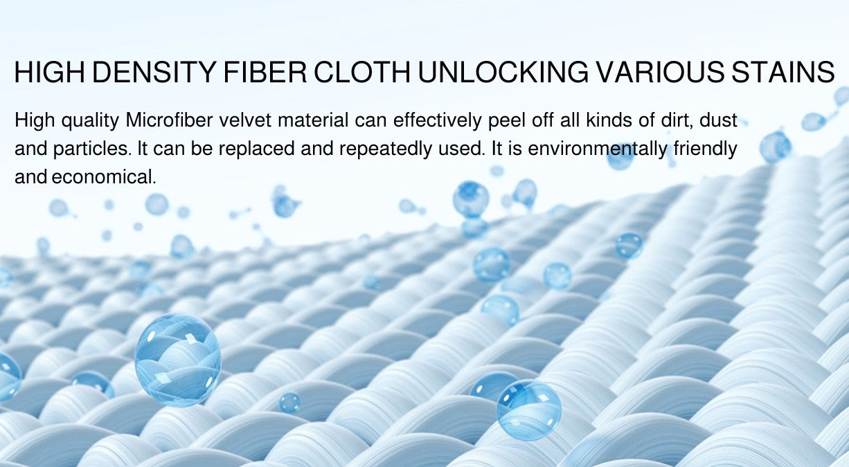 HIGH DENSITY FIBER CLOTH UNLOCKING VARIOUS STAINS High quality Microfiber velvet material can effectively peel off all kinds of dirt, dust and particles. lt can be replaced and repeatedly used. It is environmentally friendly and economical.