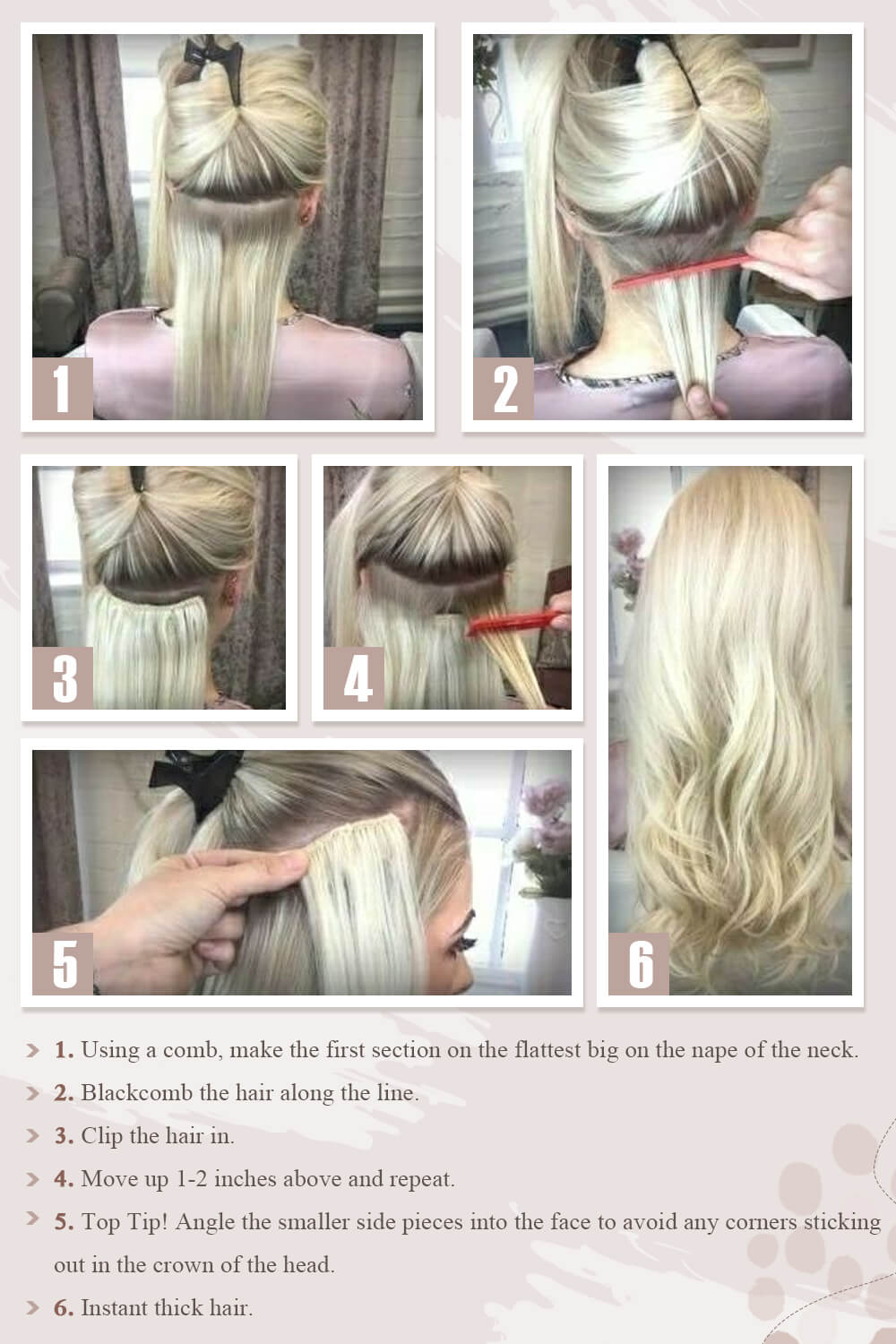 1. A l'aide d'un peigne, faites la première section au plus grand sur la nuque. 2. Blackcomb les cheveux le long de la ligne. 3. Attachez les cheveux. 4. Montez de 1 à 2 pouces au-dessus et répétez. 5. Meilleur conseil ! Inclinez les petites pièces latérales dans le visage pour éviter que des coins ne dépassent de la couronne de la tête. 6. Cheveux épais instantanés.