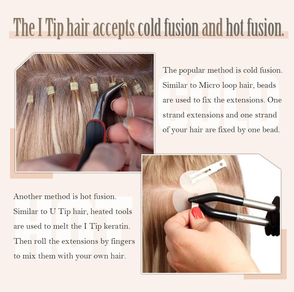The popular method is cold fusion. Similar to Micro loop hair, beads are used to fix the extensions. One strand extensions and one strand of your hair are fixed by one bead.  *Another method is hot fusion. Similar to U Tip hair, heated tools are used to melt the I Tip keratin. Then roll the extensions by fingers to mix them with your own hair.